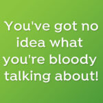 You've got no idea what you're bloody talking about!